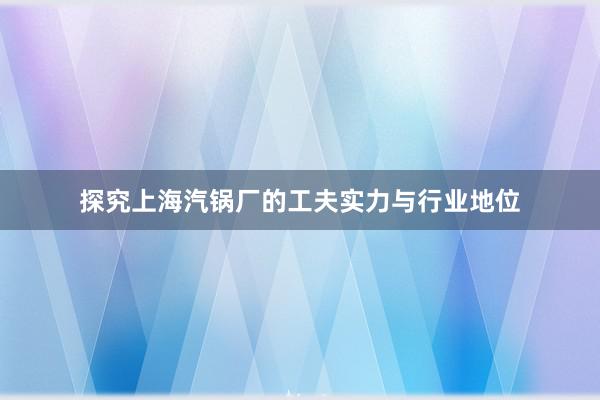 探究上海汽锅厂的工夫实力与行业地位